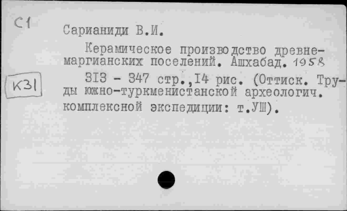 ﻿Сарианиди В.И.
Керамическое производство древне-маргианских поселений. Ашхабад. -10S4
313 - 347 стр.,14 рис. (Оттиск. Тру ды южно-туркменистанской археологии, комплексной экспедиции: т.УШ).